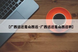 【广西远还是山西远·广西远还是山西远啊】