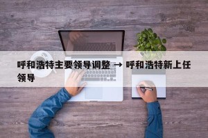 呼和浩特主要领导调整 → 呼和浩特新上任领导