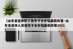【山东省退休职工独生子女补贴最新政策·山东省退休人员独生子女补贴最新政策2021】