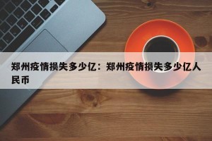郑州疫情损失多少亿：郑州疫情损失多少亿人民币