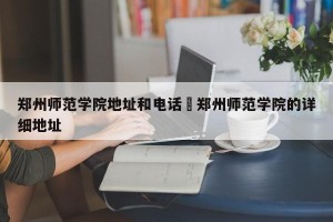 郑州师范学院地址和电话›郑州师范学院的详细地址