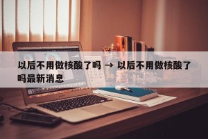 以后不用做核酸了吗 → 以后不用做核酸了吗最新消息