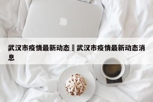 武汉市疫情最新动态›武汉市疫情最新动态消息