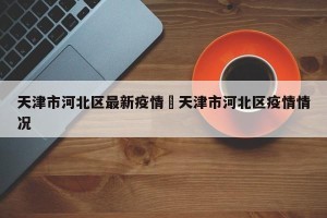 天津市河北区最新疫情›天津市河北区疫情情况