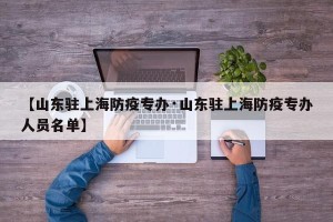 【山东驻上海防疫专办·山东驻上海防疫专办人员名单】