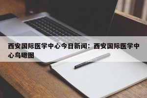 西安国际医学中心今日新闻：西安国际医学中心鸟瞰图