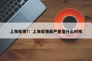 上海疫情?：上海疫情最严重是什么时候