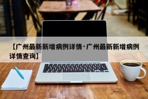 【广州最新新增病例详情·广州最新新增病例详情查询】