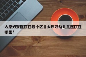太原妇婴医院在哪个区›太原妇幼儿童医院在哪里?