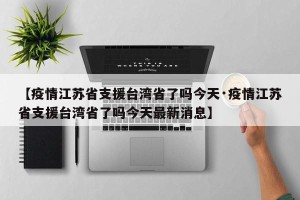 【疫情江苏省支援台湾省了吗今天·疫情江苏省支援台湾省了吗今天最新消息】