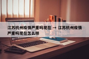 江苏杭州疫情严重吗现在 → 江苏杭州疫情严重吗现在怎么样