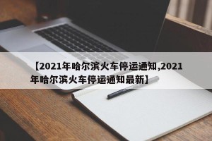 【2021年哈尔滨火车停运通知,2021年哈尔滨火车停运通知最新】