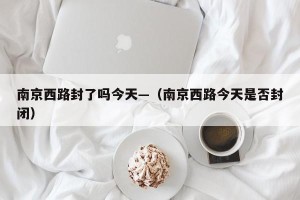 南京西路封了吗今天—（南京西路今天是否封闭）