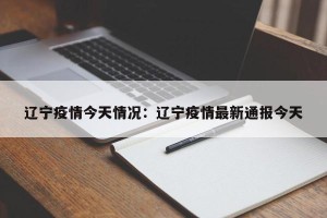 辽宁疫情今天情况：辽宁疫情最新通报今天