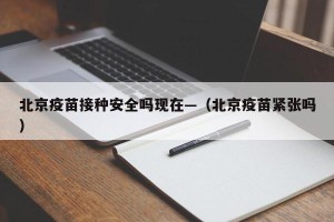 北京疫苗接种安全吗现在—（北京疫苗紧张吗）