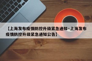【上海发布疫情防控升级紧急通知·上海发布疫情防控升级紧急通知公告】