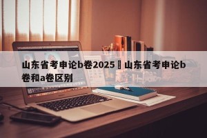 山东省考申论b卷2025›山东省考申论b卷和a卷区别