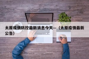太原疫情防控最新消息今天—（太原疫情最新公告）