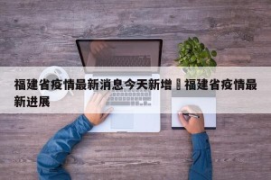 福建省疫情最新消息今天新增›福建省疫情最新进展