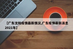 【广东沈阳疫情最新情况,广东疫情最新消息2021年】