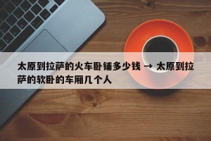 太原到拉萨的火车卧铺多少钱 → 太原到拉萨的软卧的车厢几个人