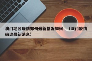 澳门地区疫情郑州最新情况如何—（澳门疫情确诊最新消息）
