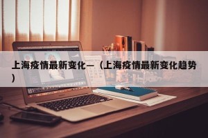 上海疫情最新变化—（上海疫情最新变化趋势）