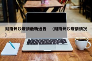 湖南长沙疫情最新通告—（湖南长沙疫情情况）