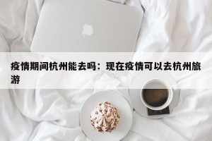 疫情期间杭州能去吗：现在疫情可以去杭州旅游