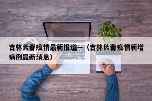 吉林长春疫情最新报道—（吉林长春疫情新增病例最新消息）