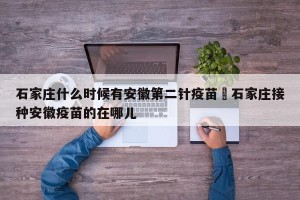 石家庄什么时候有安徽第二针疫苗›石家庄接种安徽疫苗的在哪儿