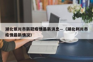 湖北银川市新冠疫情最新消息—（湖北利川市疫情最新情况）