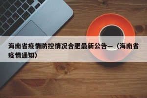 海南省疫情防控情况合肥最新公告—（海南省疫情通知）