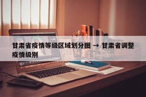 甘肃省疫情等级区域划分图 → 甘肃省调整疫情级别
