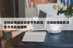 沈阳疫情最新消息今天新增：沈阳疫情最新消息今天新增病例