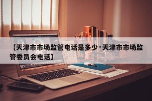 【天津市市场监管电话是多少·天津市市场监管委员会电话】