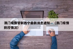 澳门疫情管制西宁最新消息通知—（澳门疫情防控情况）