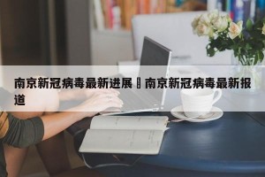 南京新冠病毒最新进展›南京新冠病毒最新报道