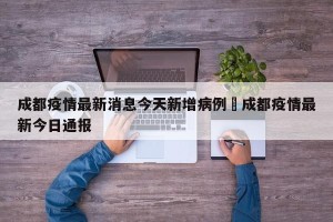 成都疫情最新消息今天新增病例›成都疫情最新今日通报