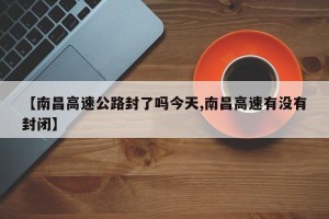 【南昌高速公路封了吗今天,南昌高速有没有封闭】