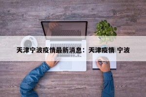 天津宁波疫情最新消息：天津疫情 宁波