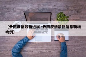 【云南疫情最新进展·云南疫情最新消息新增病例】