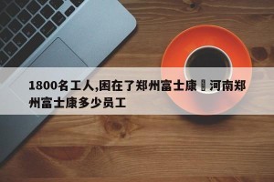 1800名工人,困在了郑州富士康›河南郑州富士康多少员工