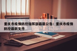 重庆市疫情防控指挥部最新公告：重庆市疫情防控最新文件