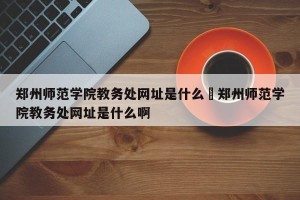 郑州师范学院教务处网址是什么›郑州师范学院教务处网址是什么啊