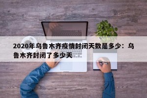 2020年乌鲁木齐疫情封闭天数是多少：乌鲁木齐封闭了多少天