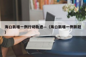 海口新增一例行动轨迹—（海口新增一例新冠）