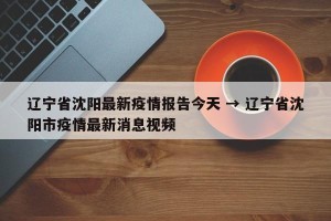 辽宁省沈阳最新疫情报告今天 → 辽宁省沈阳市疫情最新消息视频