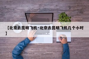 【北京去昆明飞机·北京去昆明飞机几个小时】
