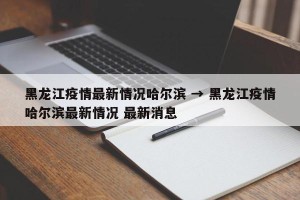 黑龙江疫情最新情况哈尔滨 → 黑龙江疫情哈尔滨最新情况 最新消息